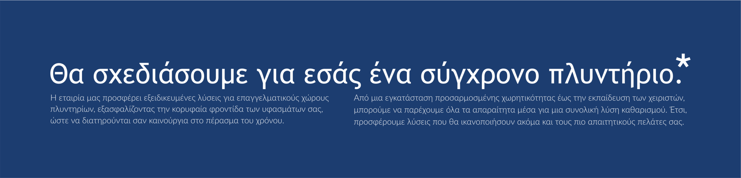 Θα σχεδιάσουμε για εσάς ένα σύγχρονο πλυντήριο. Η εταιρία μας προσφέρει εξειδικευμένες λύσεις για επαγγελματικούς χώρους πλυντηρίων, εξασφαλίζοντας την κορυφαία φροντίδα των υφασμάτων σας, ώστε να διατηρούνται σαν καινούρια στο πέρασμα του χρόνου. Από μία εγκατάσταση προσαρμοσμένης χωρητικότητας έως την εκπαίδευση των χειριστών μπορούμε να παρέχουμε όλα τα απαραίτητα μέσα για μία συνολική λύση καθαρισμού. Έτσι προσφέρουμε λύσεις που θα ικανοποιήσουν ακόμα και τους πίο απαιτητικούς πελάτες.